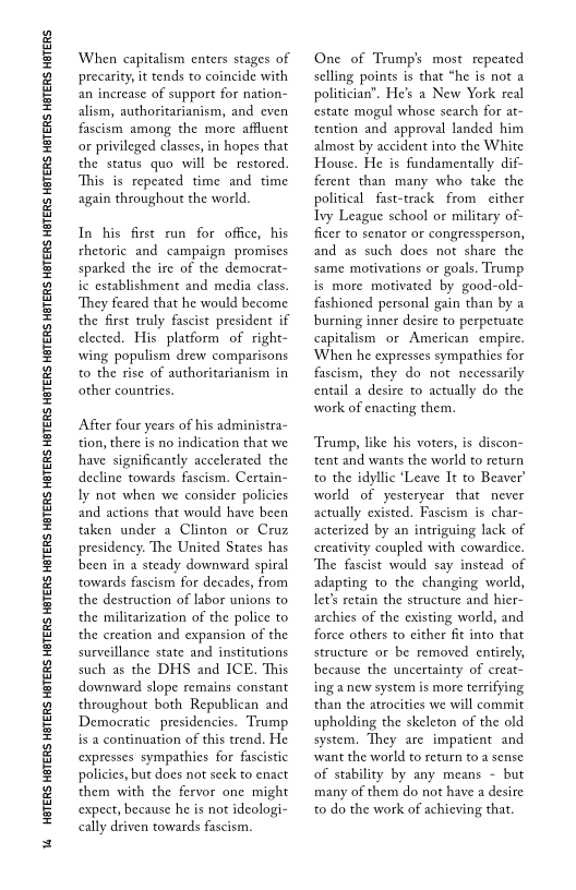 1 HOTERS HBTERS HOTERS HBTERS HOTERS HBTERS HETERS HBTERS HETERS HBTERS HETERS HBTERS HETERS HETERS HETERS HATERS HETERS HGTERS HETERS.

When capitalism enters stages of
precarity, it tends to coincide with
an increase of support for nation-
alism, authoritarianism, and even
fascism among the more affluent
or privileged classes, in hopes that
the status quo will be restored.
This is repeated time and time
again throughout the world.

In his first run for office, his
rhetoric and campaign promises
sparked the ire of the democrat-
ic establishment and media class.
‘They feared that he would become
the first truly fascist president if
lected. His platform of right-
‘wing populism drew comparisons
to the rise of authoritarianism in
other countries,

After four years of his administra~
tion, there is no indication that we
have significantly accelerated the
decline towards fascism. Certain-
ly not when we consider policies
and actions that would have been
taken under a Clinton or Cruz
presidency. The United States has
been in a steady downward spiral
towards fascism for decades, from
the destruction of labor unions to
the militarization of the police to
the creation and expansion of the
surveillance state and institutions
such as the DHS and ICE. This
downward slope remains constant
throughout both Republican and
Democratic presidencies. Trump
isa continuation of this trend. He
expresses sympathies for fascistic
policies, but does not seek to enact
them with the fervor one might
expect, because he is not ideologi-
cally driven towards fascism.

 

One of Trump's most repeated
selling points is that “he is not a
politician”, He's a New York real
estate mogul whose search for at-
tention and approval landed him
almost by accident into the White
House. He is fundamentally dif-
ferent than many who take the
political fast-track from either
Tyy League school or military of-
ficer to senator or congressperson,
and as such does not share the
same motivations or goals. Trump
is more motivated by good-old-
fashioned personal gain than by a
burning inner desire to perpetuate
capitalism or American empire.
‘When he expresses sympathies for
fascism, they do not necessarily
entail a desire to actually do the
work of enacting them.

 

‘Trump, like his voters, is discon-
tent and wants the world to return
to the idyllic ‘Leave It to Beaver’
world of yesteryear that never
actually existed, Fascism is char~
acterized by an intriguing lack of
creativity coupled with cowardice.
‘The fascist would say instead of
adapting to the changing world,
let's retain the structure and hier-
archies of the existing world, and
force others to either fit into that
structure or be removed entirely,
because the uncertainty of creat-
ing a new system is more terrifying
than the atrocities we will commit
upholding the skeleton of the old
system. They are impatient and
‘want the world to return to a sense
of stability by any means - but
many of them do not have a desire
to do the work of achieving that.

 
